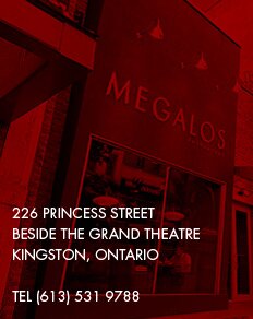 Welcome to Megalos - 226 Princess Street Beside the Grand Theatre Kingston, Ontario Tel (613) 531-9788